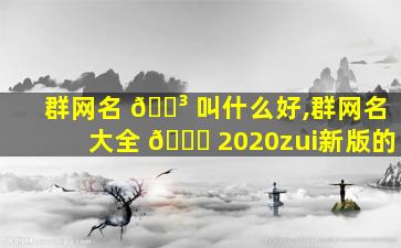 群网名 🐳 叫什么好,群网名大全 🐟 2020zui
新版的